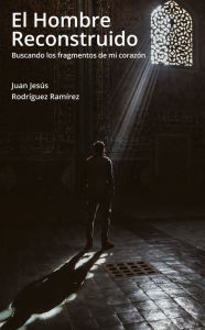 El hombre reconstruido: Buscando los fragmentos de mi corazón Juan Jesús Rodríguez Ramírez Author