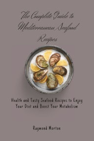 The Complete Guide to Mediterranean Seafood Recipes: Health and Tasty Seafood Recipes to Enjoy Your Diet and Boost Your Metabolism Raymond Morton Auth