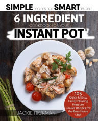 The 6 Ingredient Cookbook For Your Instant Pot: 105 Quick & Easy, Family Pleasing Pressure Cooker Recipes for the Busy Home Chef Jackie Hickman Author