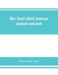 Mrs. Scott's North American seasonal cook book: spring, summer, autumn and winter guide to economy and ease in good food Mrs. Anna B. Scott Author