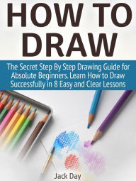 How to Draw: The Secret Step By Step Drawing Guide for Absolute Beginners. Learn How to Draw Successfully in 8 Easy and Clear Lessons Jack Day Author