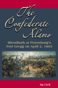 The Confederate Alamo: Bloodbath at Petersburg's Fort Gregg on April 2, 1865 John J. Fox Author