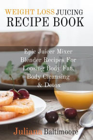 Weight Loss Juicing Recipe Book: Epic Juicer Mixer Blender Recipes For Loosing Body Fat, Body Cleansing & Detox Juliana Baltimoore Author