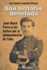 UNA HISTORIA DEVELADA. JUAN MASÓ PARRA Y LAS LUCHAS POR LA INDEPENDENCIA DE CUBA José Ramón Fernández Álvarez Author