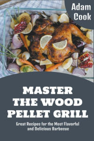 Master The Wood Pellet Grill: Great Recipes for the Most Flavorful and Delicious Barbecue Adam Cook Author