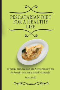 Pescatarian Diet for a Healthy Life: Delicious Fish, Seafood and Vegetarian Recipes for Weight Loss and a Healthy Lifestyle Jacob Aiello Author