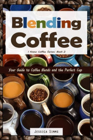 Blending Coffee: Your Guide to Coffee Blends and the Perfect Cup Jessica Simms Author