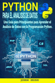 Python Para el Análisis de Datos : Una Guía para Principiantes para Aprender el Análisis de Datos con la Programación Python. John Hush Author