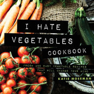 I Hate Vegetables Cookbook: Fresh and Easy Vegetable Recipes That Will Change Your Mind Katie Moseman Author