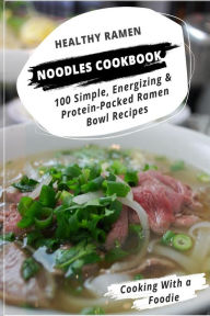 Healthy Ramen Noodle Cookbook: 100 Simple, Energizing & Protein-Packed Ramen Bowl Recipes Cooking With a Foodie Author