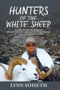 Hunters of the White Sheep: A collection of Dall Sheep Hunts, and an assortment of Dall Sheep Hunters Lynn Soiseth Author