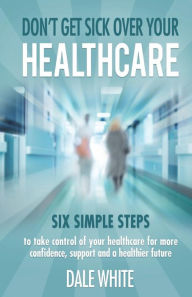 Don't Get Sick Over Your Healthcare: Six simple steps to take control of your healthcare for more confidence, support and a healthier future Dale Whit