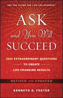 Ask and You Will Succeed : 1001 Extraordinary Questions to Create Life-Changing Results by Ken D. Foster