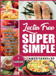 Lectin Free Super Simple: More Than 110 Recipes For Instant, Overnight, Meal-Prepped, And Easy Comfort Foods: A Cookbook. James Tanksley Author