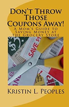 Don't Throw Those Coupons Away! A Mom's Guide to Saving Money at the Grocery Store by Kristin L. Peoples