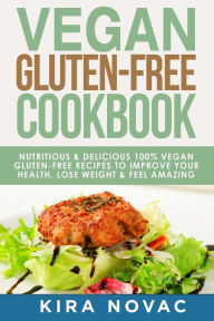 Vegan Gluten Free Cookbook: Nutritious and Delicious, 100% Vegan + Gluten Free Recipes to Improve Your Health, Lose Weight, and Feel Amazing Kira Nova