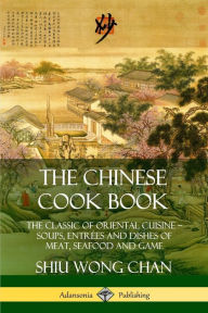 The Chinese Cook Book: The Classic of Oriental Cuisine; Soups, Entrées and Dishes of Meat, Seafood and Game Shiu Wong Chan Author