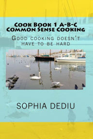Cook Book 1 A-B-C Common Sense Cooking: Good cooking doesn't have to be hard Sophia Dediu Author