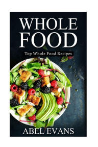 Whole Food: Top Whole Food Recipes Abel Evans Author