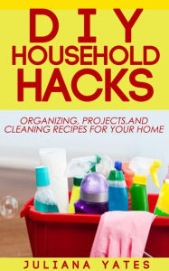 DIY Household Hacks: Organizing, Projects & Cleaning Recipes for your Home Juliana Yates Author