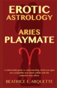 Erotic Astrology: Aries: A relationship guide to understanding which sun signs are compatible and which collide with the authentic Aries allure. Beatr