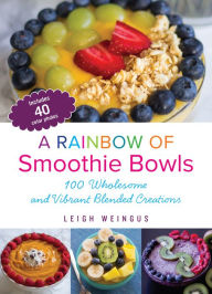 A Rainbow of Smoothie Bowls: 100 Wholesome and Vibrant Blended Creations Leigh Weingus Author