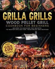 Grilla Grills Wood Pellet Grill Cookbook For Beginners: Over 200 Recipes To Discover The Secrets To Master Grilled Fish, Vegetables And Seafood Richar