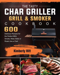 The Tasty Char Griller Grill & Smoker Cookbook: 600 Delicious Recipes for the Perfect BBQ. Smoke, Meat, Bake or Roast Like a Chef Kimberly Hit