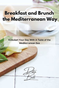Breakfast and Brunch the Mediterranean Way: Kickstart Your Day With A Taste of the Mediterranean Sea Delia Bell Author