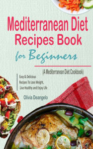 Mediterranean Diet Recipes Book For Beginners: with Easy & Delicious Recipes To Lose Weight, Live Healthy and Enjoy Life (A Mediterranean Diet Cookboo