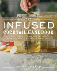The Infused Cocktail Handbook: The Essential Guide to Creating Your Own Signature Spirits, Blends, and Infusions Kurt Maitland Author