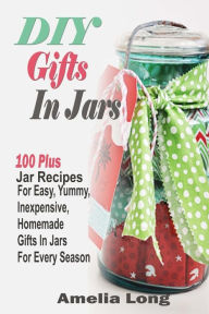 DIY Gifts In Jars: 100 Plus Jar Recipes For Easy, Yummy, Inexpensive, Homemade Gifts In Jars For Every Season Amelia Long Author