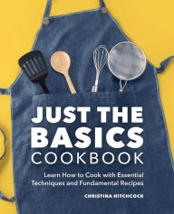 Just the Basics Cookbook: Learn How to Cook with Essential Techniques and Fundamental Recipes Christina Hitchcock Author