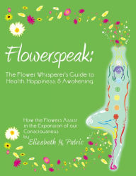Flowerspeak: The Flower Whisperer's Guide to Health, Happiness, and Awakening: How the Flowers Assist in the Expansion of our Consciousness Elizabeth