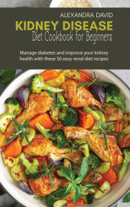 Kidney Disease Diet Cookbook for Beginners: Manage diabetes and improve your kidney health with these 50 easy renal diet recipes Alexandra David Autho