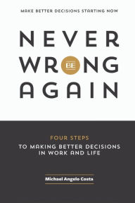 Never Be Wrong Again: Four Steps To Making Better Decisions In Work and Life Michael Angelo Costa Author