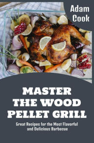Master The Wood Pellet Grill: Great Recipes for the Most Flavorful and Delicious Barbecue (Adam Cook Wood Pellet Smoker Grill Cookbooks, #1) Adam Cook