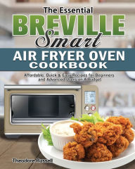 The Essential Breville Smart Air Fryer Oven Cookbook: Affordable, Quick & Easy Recipes for Beginners and Advanced Users on A Budget Theodore R
