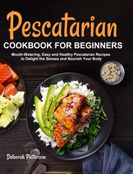 Pescatarian Cookbook for Beginners: Mouth-Watering, Easy and Healthy Pescatarian Recipes to Delight the Senses and Nourish Your Body Deborah Patterson