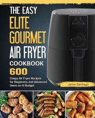 The Easy Elite Gourmet Air Fryer Cookbook: 600 Crispy Air Fryer Recipes for Beginners and Advanced Users on A Budget Jaime Santiago Author