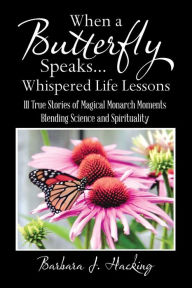 When a Butterfly Speaks . . . Whispered Life Lessons: 111 True Stories of Magical Monarch Moments Blending Science and Spirituality Barbara J. Hacking