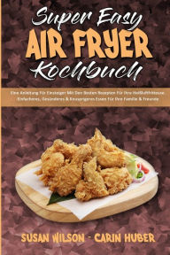 Super Easy Air Fryer Kochbuch: Eine Anleitung Für Einsteiger Mit Den Besten Rezepten Für Ihre Heißluftfritteuse. Einfacheres,