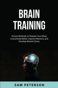 BRAIN TRAINING: Proven Methods to Sharpen Your Mind, Concentrate Better, Improve Memory, and Develop Mental Clarity. Sam Peterson Author