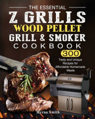 The Essential Z Grills Wood Pellet Grill & Smoker Cookbook: 300 Tasty and Unique Recipes for Affordable Homemade Meals Myrna Smith Author