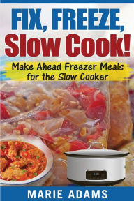 Make Ahead Freezer Meals for the Slow Cooker: Fix, Freeze, Slow Cook! Marie Adams Author