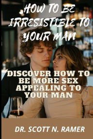HOW TO BE IRRESISTIBLE TO YOUR MAN: DISCOVER HOW TO BE MORE SEX APPEALING TO YOUR MAN DR. SCOTT N. RAMER Author