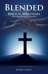 Blended: Biblical Strategies for the Blended Family Korey V Grice Author