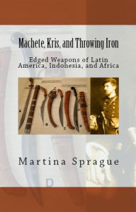 Machete, Kris, and Throwing Iron: Edged Weapons of Latin America, Indonesia, and Africa Martina Sprague Author