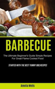 Barbecue: The Ultimate Beginner's Guide Simple Recipes For Great Flame Cooked Food (Started With The Best Yummy BBQ Recipes) Amelia Wells Author