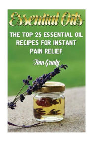 Essential Oils: The Top 25 Essential Oil Recipes For Instant Pain Relief Tom Grady Author